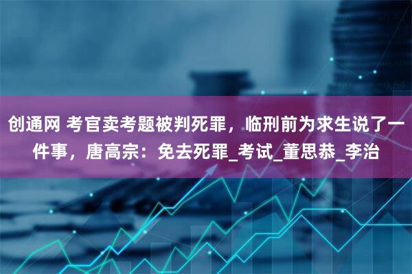 创通网 考官卖考题被判死罪，临刑前为求生说了一件事，唐高宗：免去死罪_考试_董思恭_李治