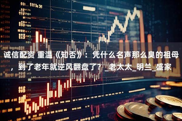诚信配资 重温《知否》：凭什么名声那么臭的祖母，到了老年就逆风翻盘了？_老太太_明兰_盛家