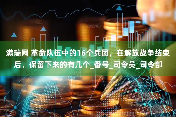 满瑞网 革命队伍中的16个兵团，在解放战争结束后，保留下来的有几个_番号_司令员_司令部