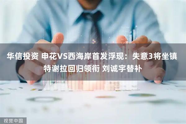 华信投资 申花VS西海岸首发浮现：失意3将坐镇 特谢拉回归领衔 刘诚宇替补