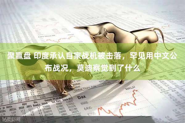 聚赢盘 印度承认自家战机被击落，罕见用中文公布战况，莫迪察觉到了什么