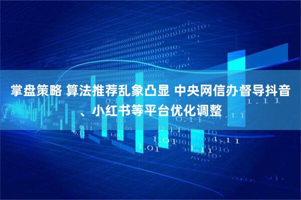 掌盘策略 算法推荐乱象凸显 中央网信办督导抖音、小红书等平台优化调整