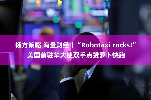 杨方策略 海量财经丨“Robotaxi rocks!” 美国前驻华大使双手点赞萝卜快跑