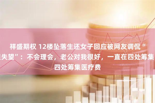 祥盛期权 12楼坠落生还女子回应被网友调侃“老公很失望”：不会理会，老公对我很好，一直在四处筹集医疗费