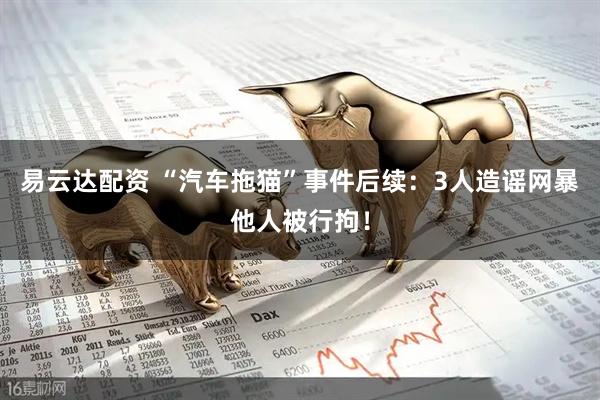 易云达配资 “汽车拖猫”事件后续：3人造谣网暴他人被行拘！