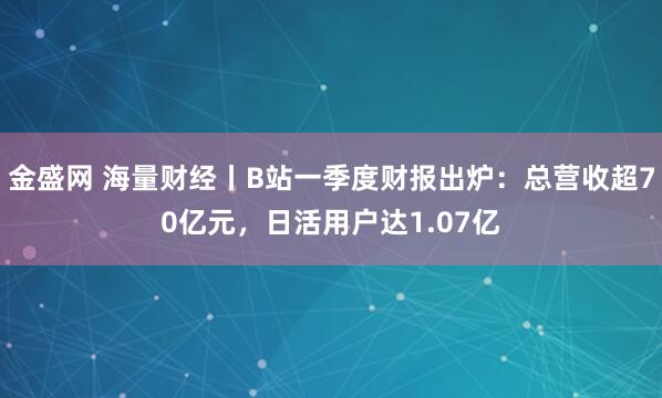 金盛网 海量财经丨B站一季度财报出炉：总营收超70亿元，日活用户达1.07亿