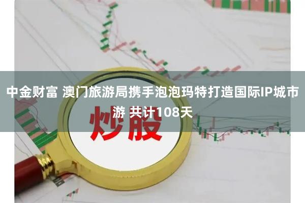 中金财富 澳门旅游局携手泡泡玛特打造国际IP城市游 共计108天