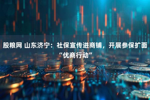 股粮网 山东济宁：社保宣传进商铺，开展参保扩面“优商行动”