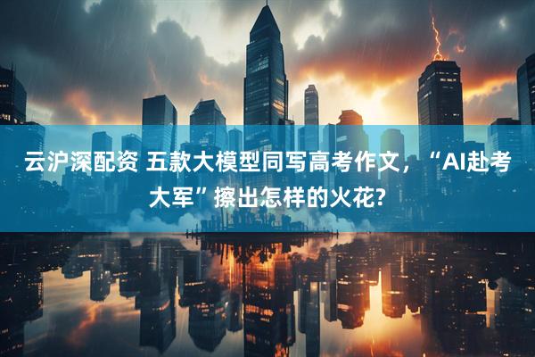 云沪深配资 五款大模型同写高考作文，“AI赴考大军”擦出怎样的火花?
