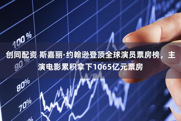 创同配资 斯嘉丽·约翰逊登顶全球演员票房榜，主演电影累积拿下1065亿元票房