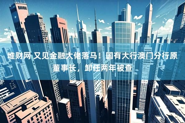 堆财网 又见金融大佬落马！国有大行澳门分行原董事长，卸任两年被查