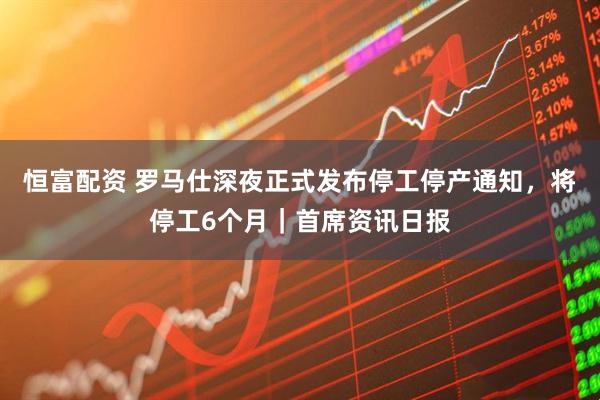 恒富配资 罗马仕深夜正式发布停工停产通知，将停工6个月｜首席资讯日报