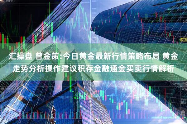 汇操盘 曾金策:今日黄金最新行情策略布局 黄金走势分析操作建议积存金融通金买卖行情解析