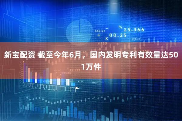 新宝配资 截至今年6月，国内发明专利有效量达501万件