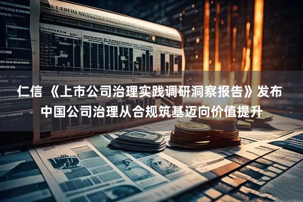 仁信 《上市公司治理实践调研洞察报告》发布 中国公司治理从合规筑基迈向价值提升