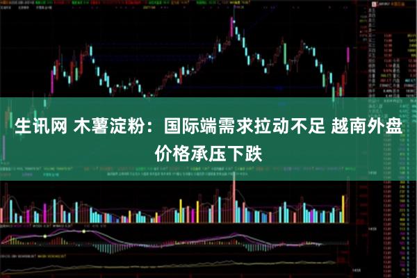 生讯网 木薯淀粉：国际端需求拉动不足 越南外盘价格承压下跌