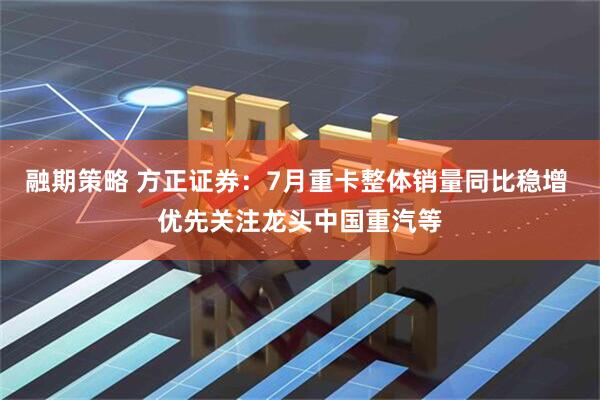 融期策略 方正证券：7月重卡整体销量同比稳增 优先关注龙头中国重汽等