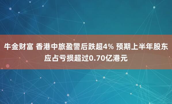 牛金财富 香港中旅盈警后跌超4% 预期上半年股东应占亏损超过0.70亿港元