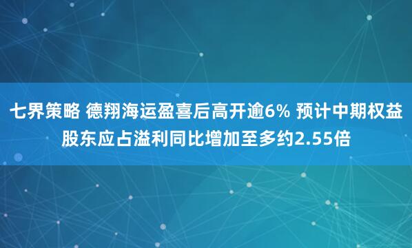 七界策略 德翔海运盈喜后高开逾6% 预计中期权益股东应占溢利同比增加至多约2.55倍