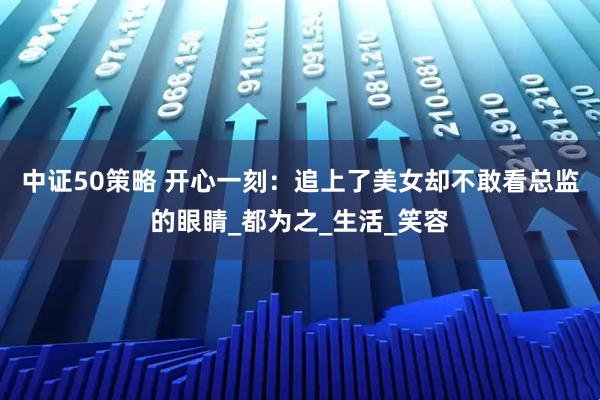 中证50策略 开心一刻：追上了美女却不敢看总监的眼睛_都为之_生活_笑容