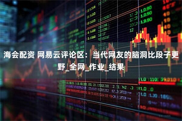 海会配资 网易云评论区：当代网友的脑洞比段子更野_全网_作业_结果