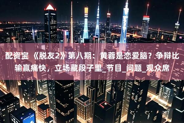 配资宝 《脱友2》第八期：黄蓉是恋爱脑？争辩比输赢痛快，立场藏段子里_节目_问题_观众席