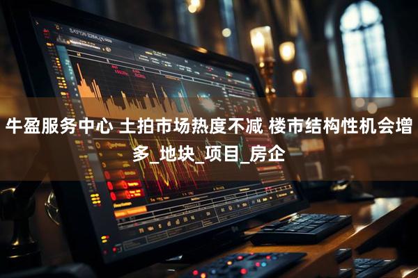 牛盈服务中心 土拍市场热度不减 楼市结构性机会增多_地块_项目_房企