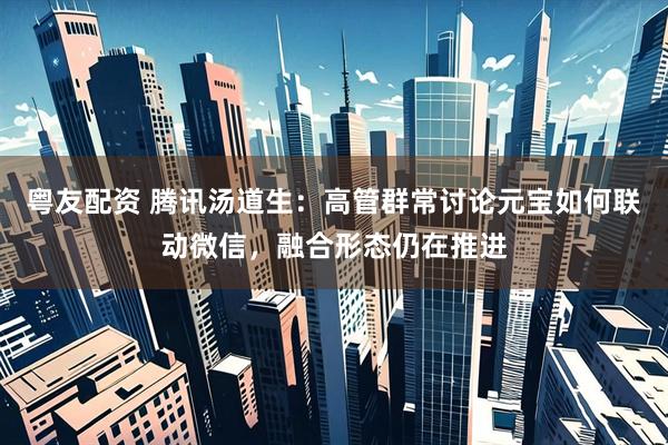 粤友配资 腾讯汤道生：高管群常讨论元宝如何联动微信，融合形态仍在推进