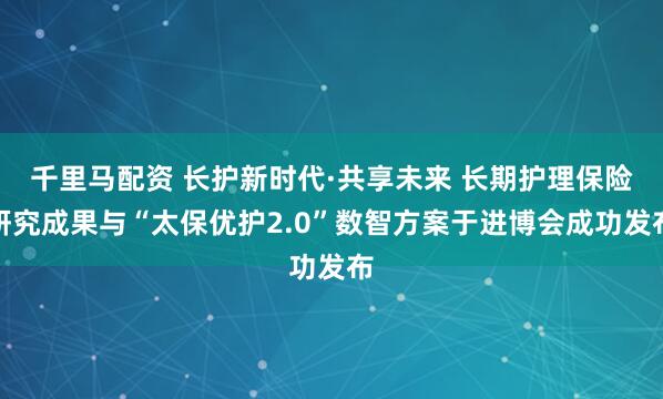 千里马配资 长护新时代·共享未来 长期护理保险研究成果与“太保优护2.0”数智方案于进博会成功发布