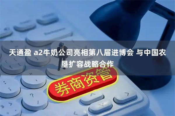 天通盈 a2牛奶公司亮相第八届进博会 与中国农垦扩容战略合作