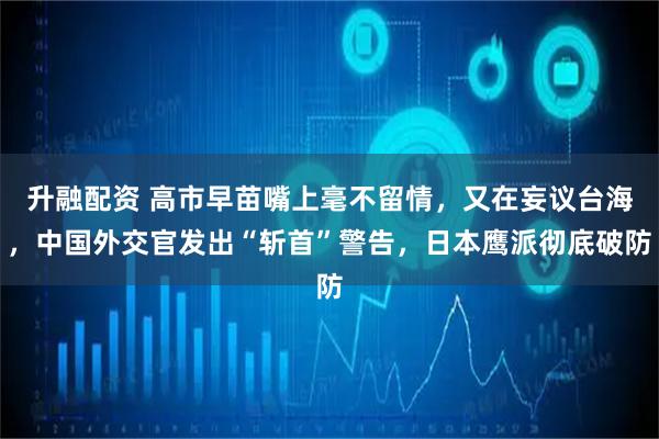 升融配资 高市早苗嘴上毫不留情，又在妄议台海，中国外交官发出“斩首”警告，日本鹰派彻底破防