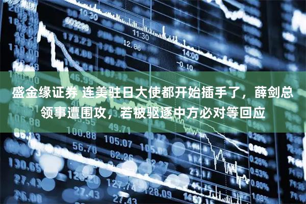 盛金缘证券 连美驻日大使都开始插手了，薛剑总领事遭围攻，若被驱逐中方必对等回应
