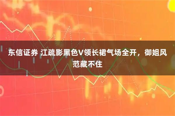 东信证券 江疏影黑色V领长裙气场全开，御姐风范藏不住