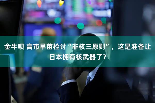 金牛呗 高市早苗检讨“非核三原则”，这是准备让日本拥有核武器了？
