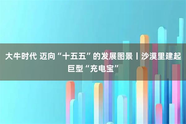 大牛时代 迈向“十五五”的发展图景丨沙漠里建起巨型“充电宝”