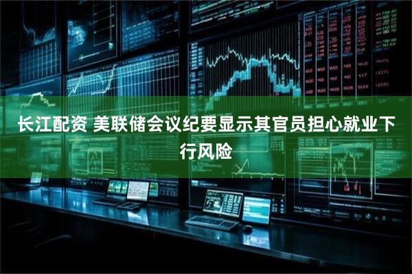长江配资 美联储会议纪要显示其官员担心就业下行风险