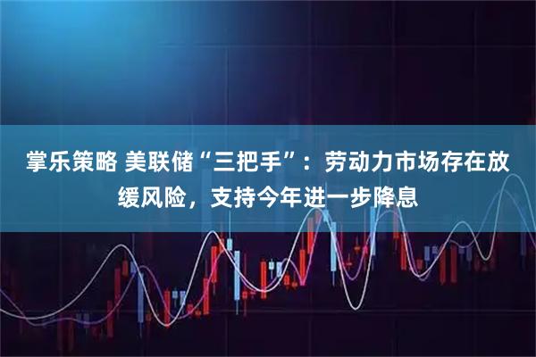 掌乐策略 美联储“三把手”：劳动力市场存在放缓风险，支持今年进一步降息