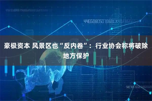 豪极资本 风景区也“反内卷”：行业协会称将破除地方保护