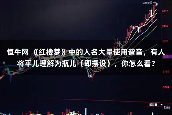 恒牛网 《红楼梦》中的人名大量使用谐音,有人将平儿理解为瓶儿(即摆设),你怎么看?