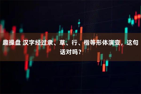 趣操盘 汉字经过隶、草、行、楷等形体演变，这句话对吗？