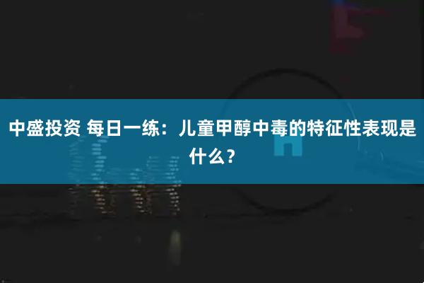 中盛投资 每日一练：儿童甲醇中毒的特征性表现是什么？
