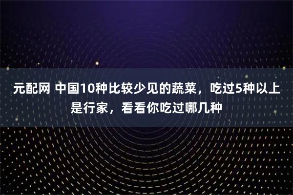 元配网 中国10种比较少见的蔬菜，吃过5种以上是行家，看看你吃过哪几种