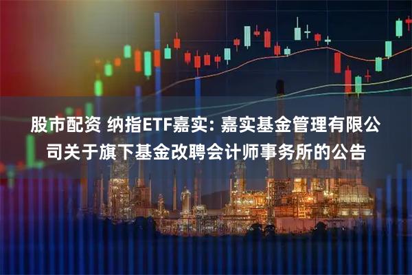 股市配资 纳指ETF嘉实: 嘉实基金管理有限公司关于旗下基金改聘会计师事务所的公告