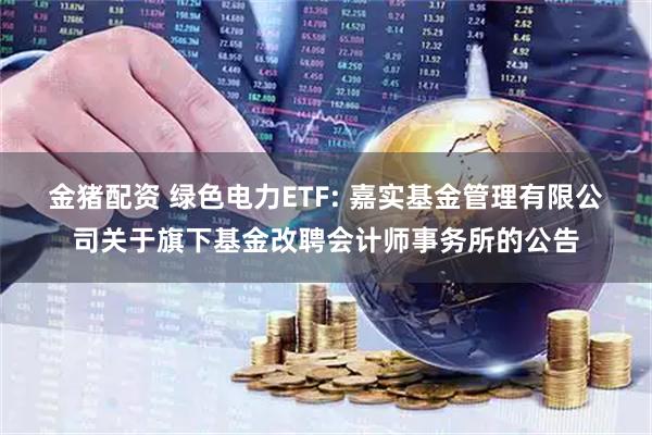 金猪配资 绿色电力ETF: 嘉实基金管理有限公司关于旗下基金改聘会计师事务所的公告
