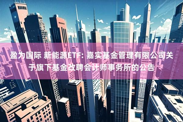 盈为国际 新能源ETF: 嘉实基金管理有限公司关于旗下基金改聘会计师事务所的公告