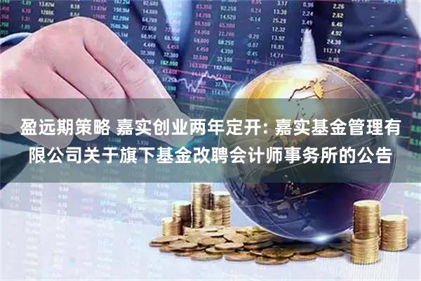 盈远期策略 嘉实创业两年定开: 嘉实基金管理有限公司关于旗下基金改聘会计师事务所的公告