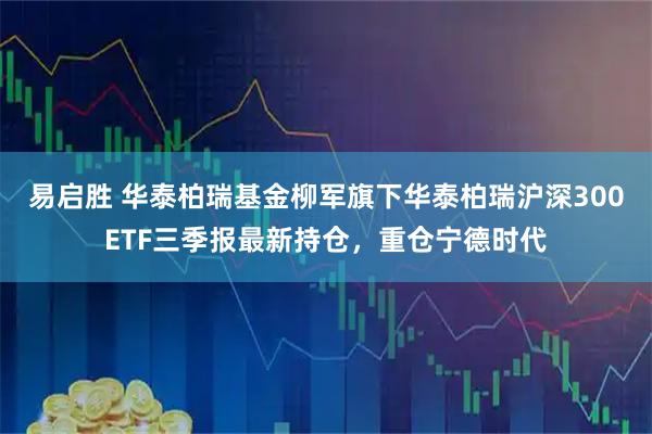 易启胜 华泰柏瑞基金柳军旗下华泰柏瑞沪深300ETF三季报最新持仓，重仓宁德时代