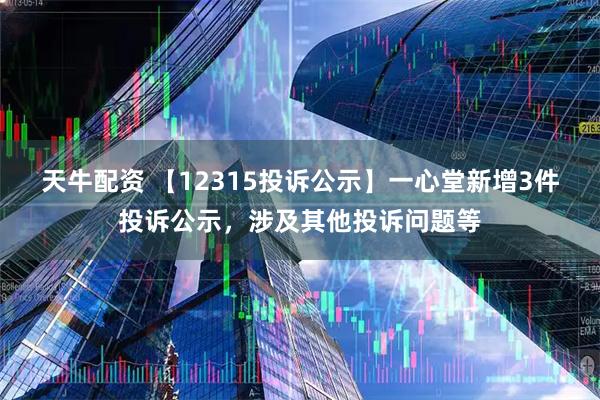 天牛配资 【12315投诉公示】一心堂新增3件投诉公示,涉及其他投诉问题等