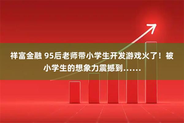 祥富金融 95后老师带小学生开发游戏火了！被小学生的想象力震撼到……