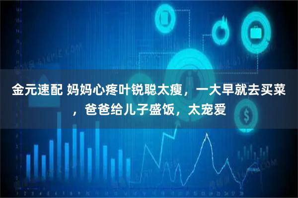 金元速配 妈妈心疼叶锐聪太瘦,一大早就去买菜,爸爸给儿子盛饭,太宠爱